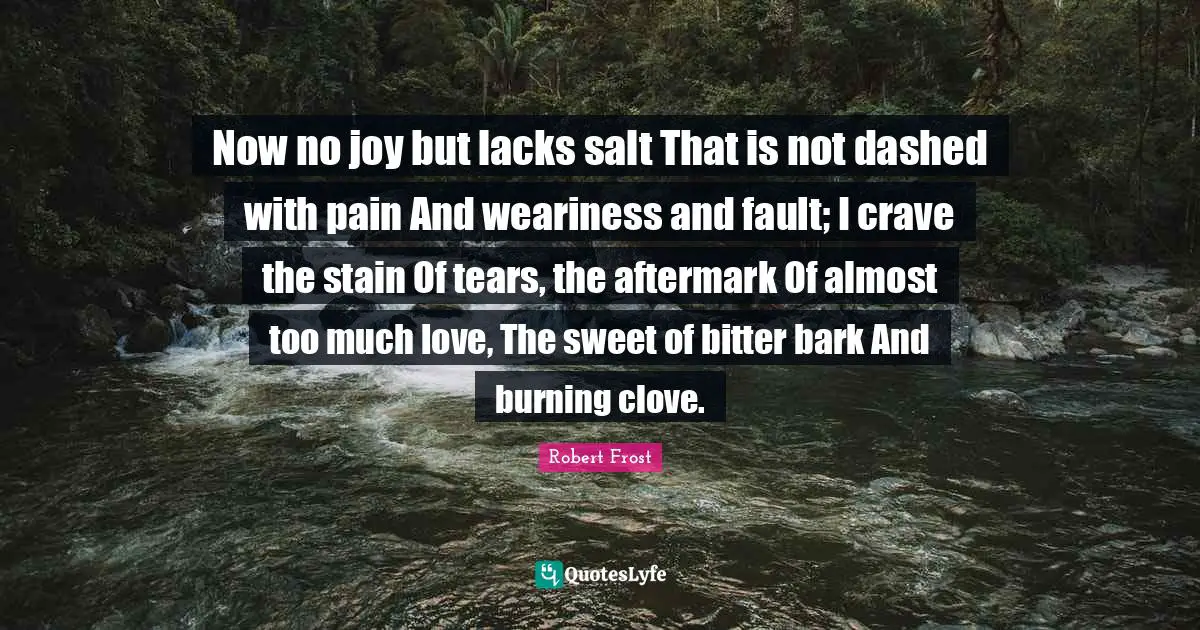 Now no joy but lacks salt That is not dashed with pain And weariness and fault; I crave the stain Of tears, the aftermark Of almost too much love, The sweet of bitter bark And burning clove.