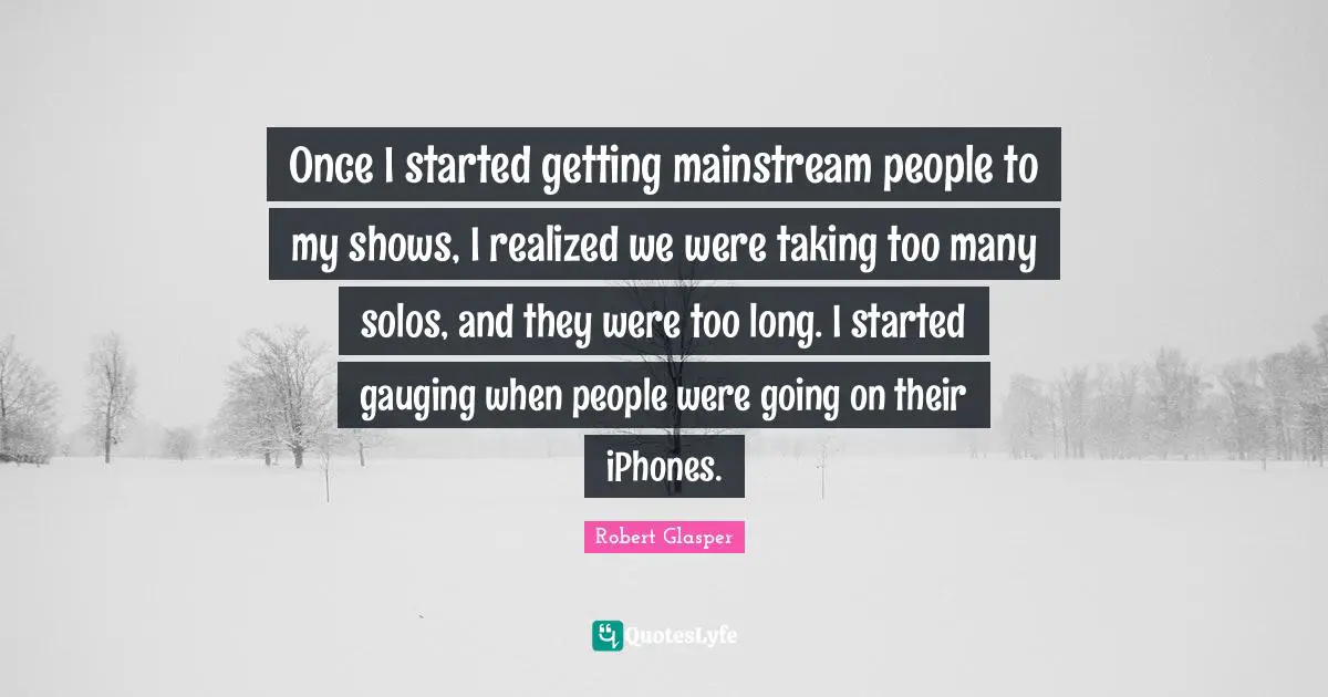 Once I started getting mainstream people to my shows, I realized we were taking too many solos, and they were too long. I started gauging when people were going on their iPhones.
