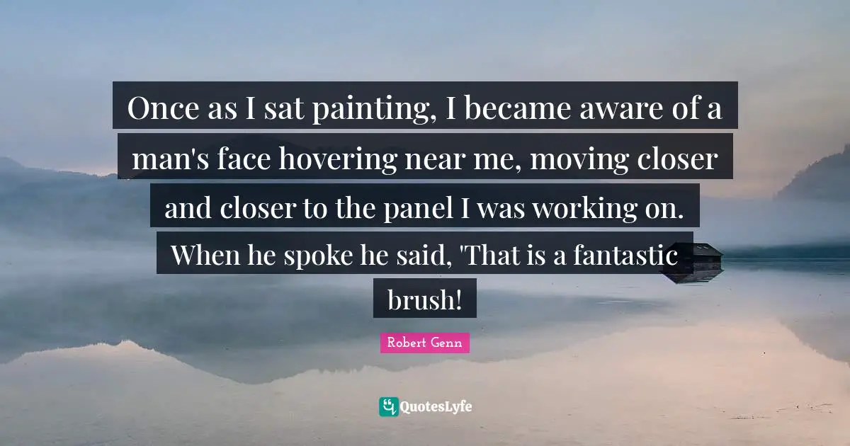 Once as I sat painting, I became aware of a man's face hovering near me, moving closer and closer to the panel I was working on. When he spoke he said, 'That is a fantastic brush!
