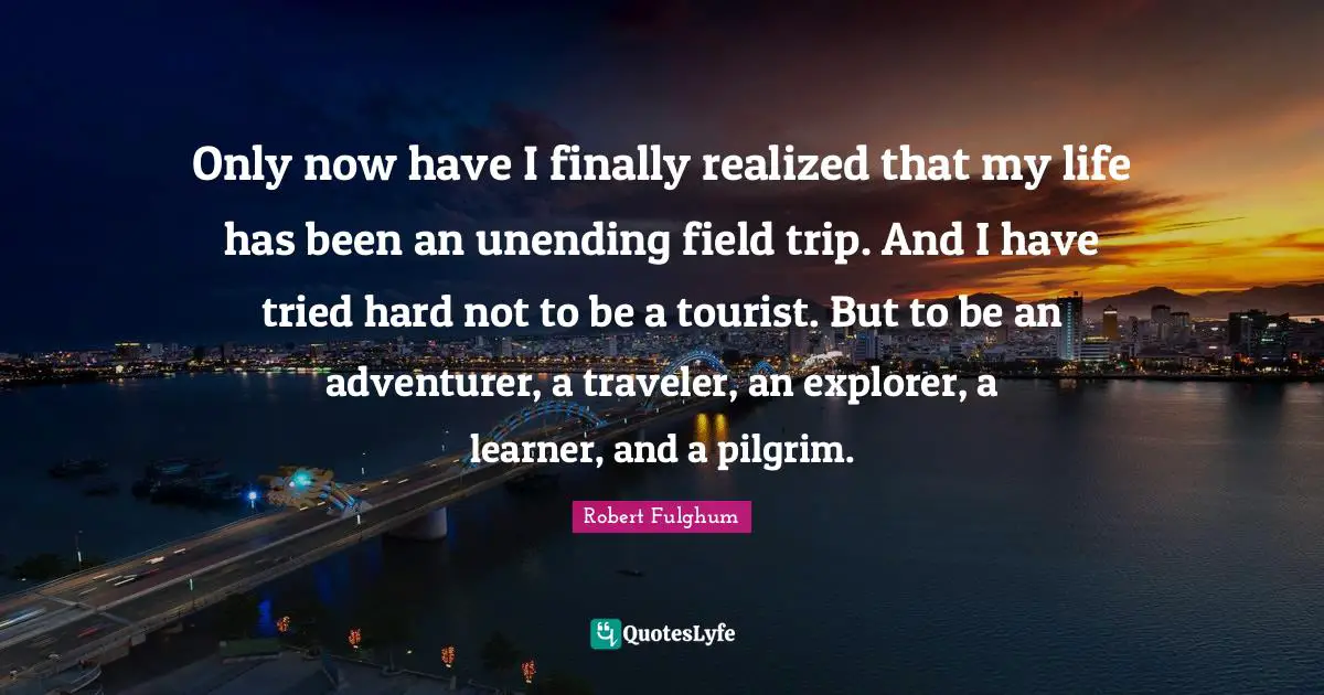 Robert Fulghum Quotes: "Only now have I finally realized that my life has been an unending field trip. And I have tried hard not to be a tourist. But to be an adventurer, a traveler, an explorer, a learner, and a pilgrim."