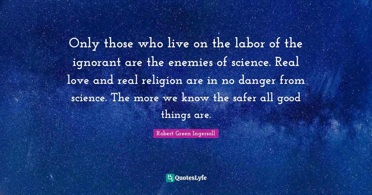 Only those who live on the labor of the ignorant are the enemies of science. Real love and real religion are in no danger from science. The more we know the safer all good things are.