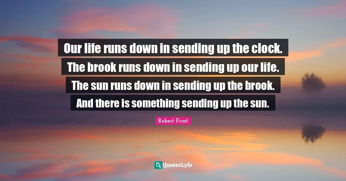 Our life runs down in sending up the clock. The brook runs down in sending up our life. The sun runs down in sending up the brook. And there is something sending up the sun.
