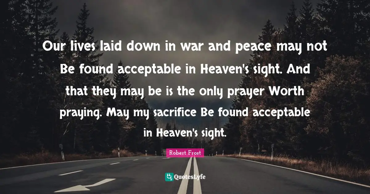 Our lives laid down in war and peace may not Be found acceptable in Heaven's sight. And that they may be is the only prayer Worth praying. May my sacrifice Be found acceptable in Heaven's sight.