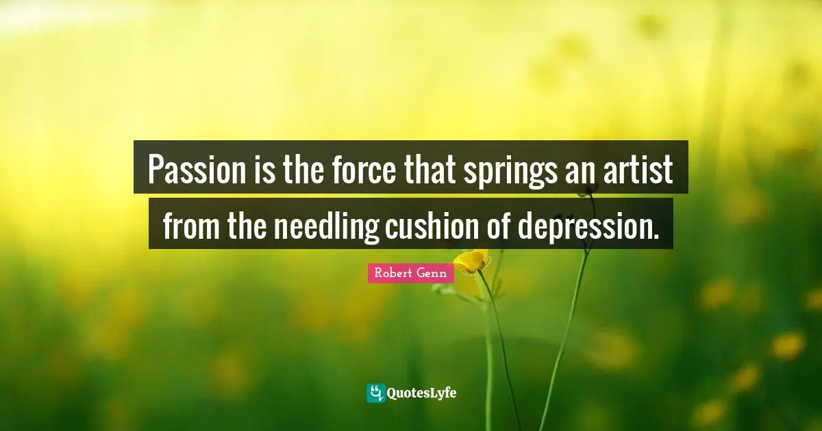 Passion is the force that springs an artist from the needling cushion of depression.