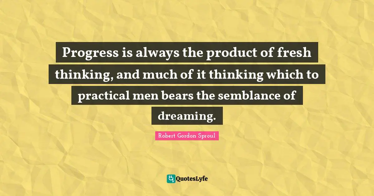 Progress is always the product of fresh thinking, and much of it thinking which to practical men bears the semblance of dreaming.
