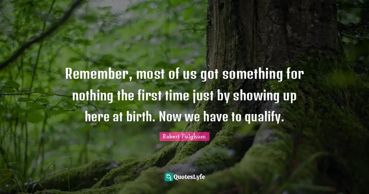 Remember, most of us got something for nothing the first time just by showing up here at birth. Now we have to qualify.