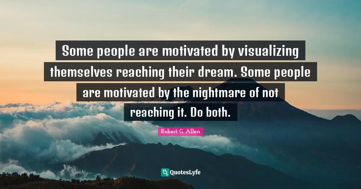 Some people are motivated by visualizing themselves reaching their dream. Some people are motivated by the nightmare of not reaching it. Do both.