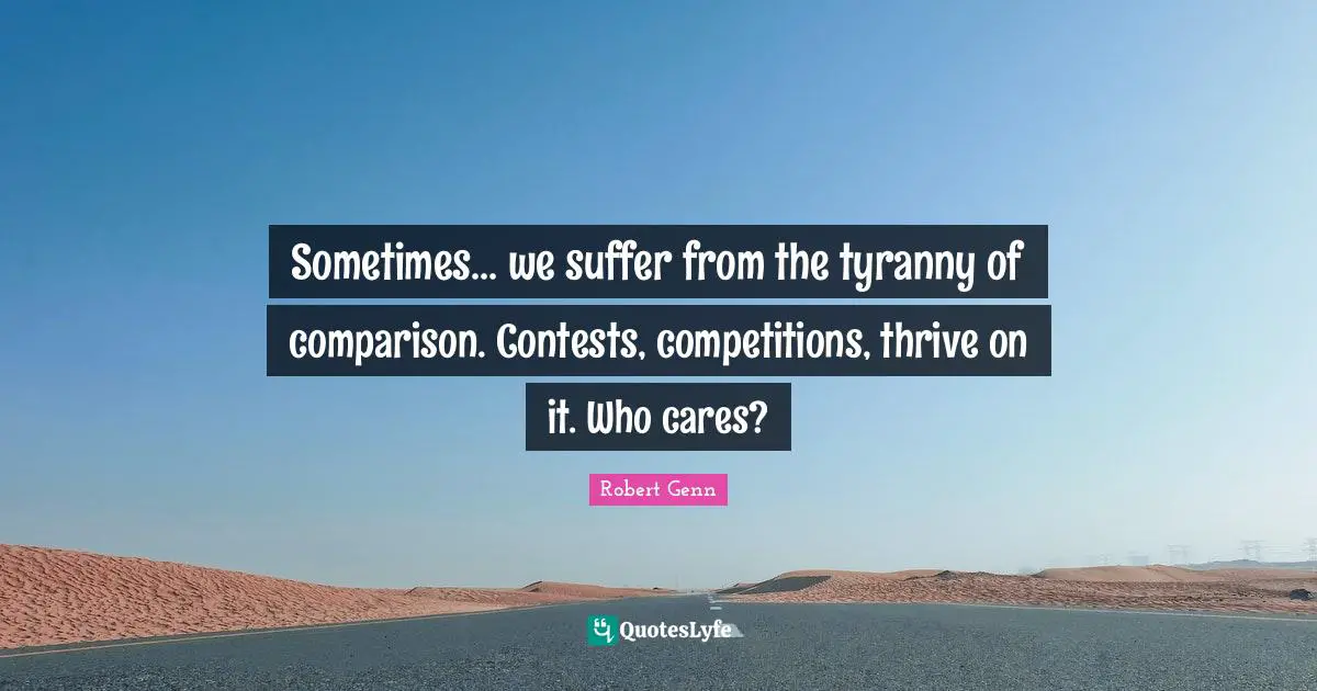 Sometimes... we suffer from the tyranny of comparison. Contests, competitions, thrive on it. Who cares?