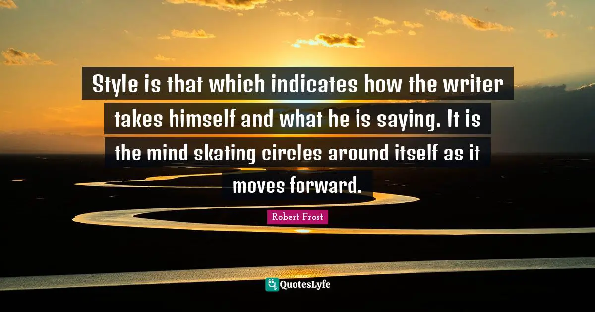 Style is that which indicates how the writer takes himself and what he is saying. It is the mind skating circles around itself as it moves forward.