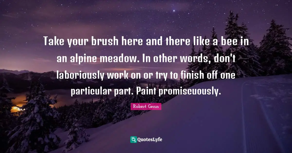 Take your brush here and there like a bee in an alpine meadow. In other words, don't laboriously work on or try to finish off one particular part. Paint promiscuously.