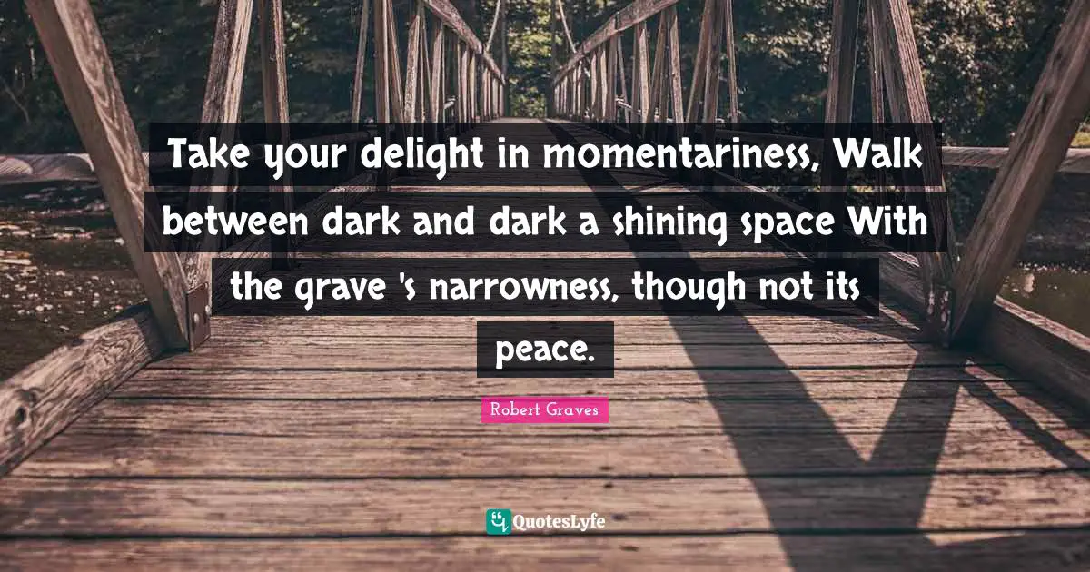 Take your delight in momentariness, Walk between dark and dark a shining space With the grave 's narrowness, though not its peace.