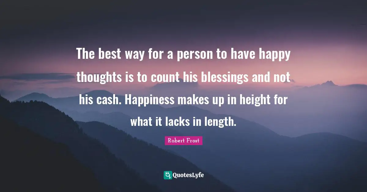 The best way for a person to have happy thoughts is to count his blessings and not his cash. Happiness makes up in height for what it lacks in length.