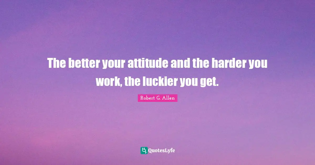 The better your attitude and the harder you work, the luckier you get.