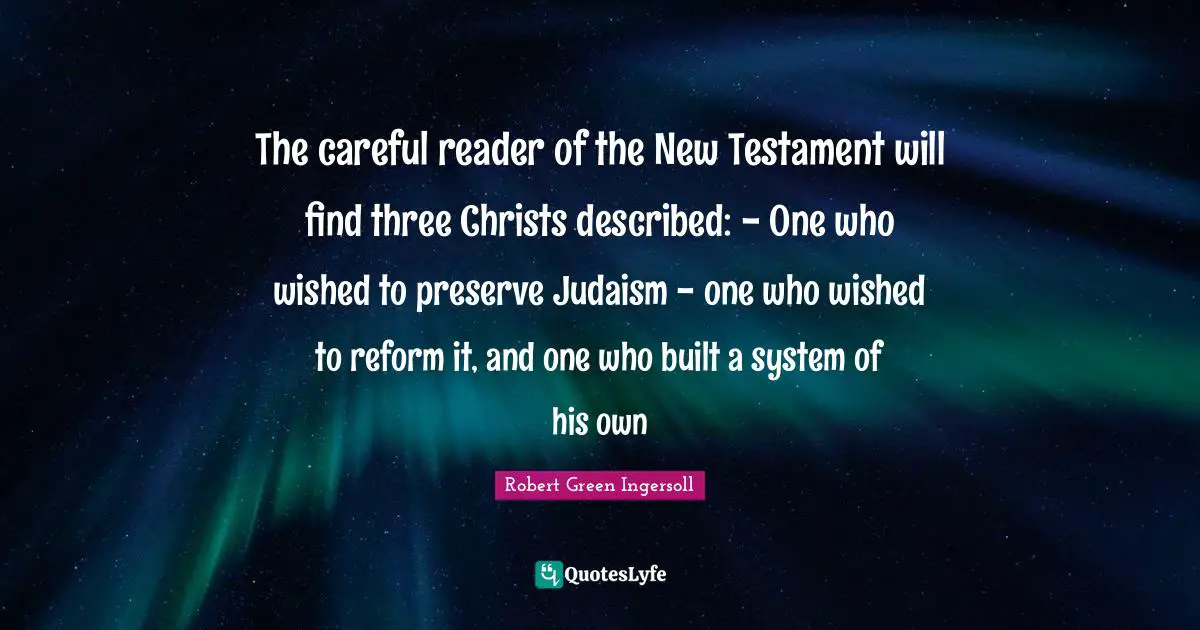 New Testament Quotes: "The careful reader of the New Testament will find three Christs described: - One who wished to preserve Judaism - one who wished to reform it, and one who built a system of his own"