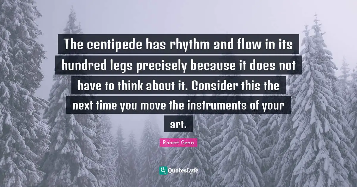The centipede has rhythm and flow in its hundred legs precisely because it does not have to think about it. Consider this the next time you move the instruments of your art.