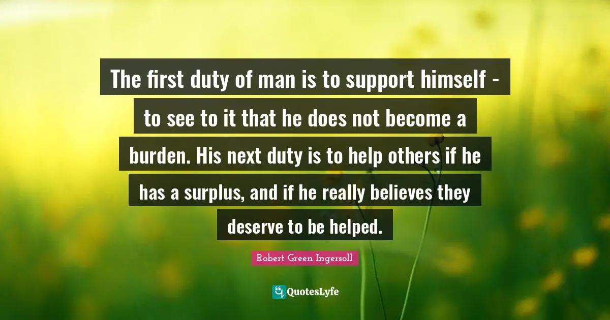 The first duty of man is to support himself - to see to it that he does not become a burden. His next duty is to help others if he has a surplus, and if he really believes they deserve to be helped.