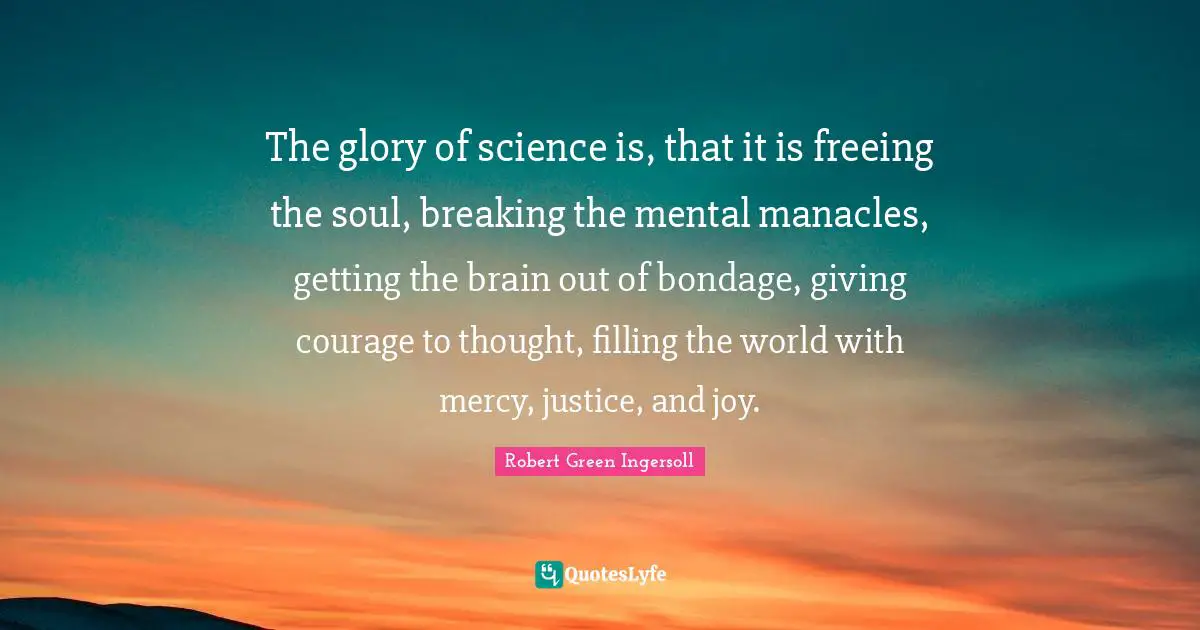 Robert Green Ingersoll Quotes: "The glory of science is, that it is freeing the soul, breaking the mental manacles, getting the brain out of bondage, giving courage to thought, filling the world with mercy, justice, and joy."