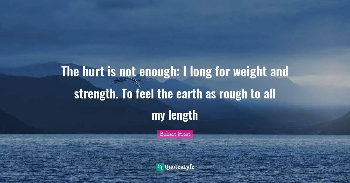 The hurt is not enough: I long for weight and strength. To feel the earth as rough to all my length
