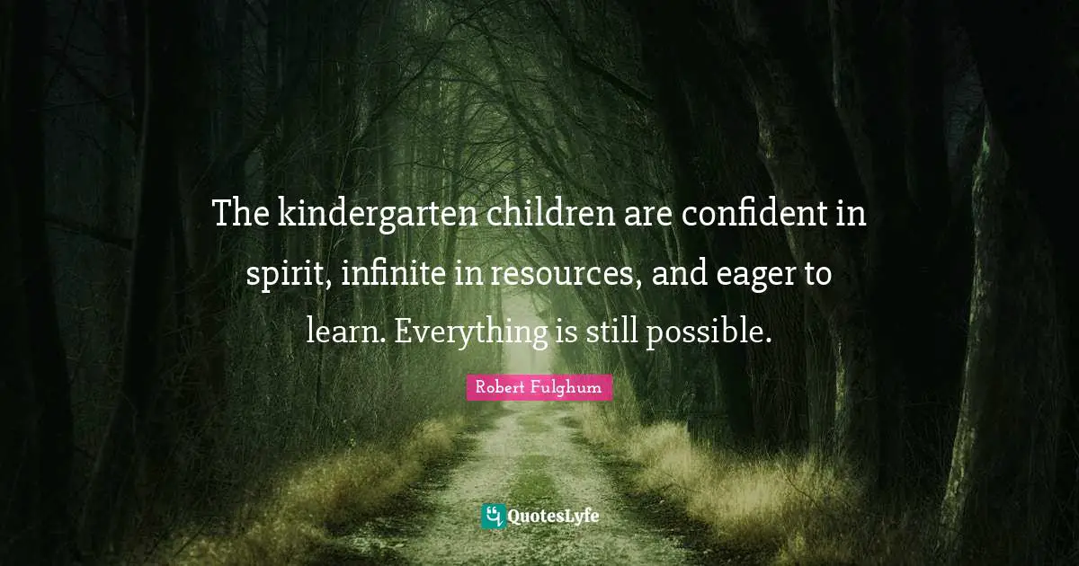 The kindergarten children are confident in spirit, infinite in resources, and eager to learn. Everything is still possible.