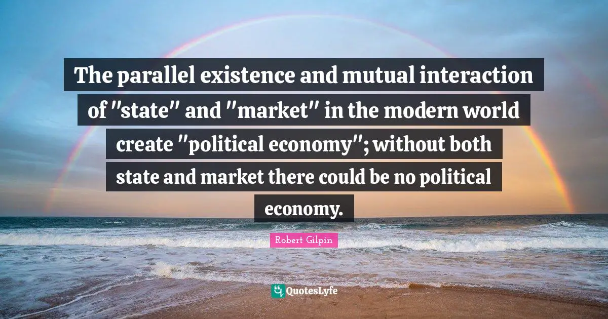 The parallel existence and mutual interaction of "state" and "market" in the modern world create "political economy"; without both state and market there could be no political economy.