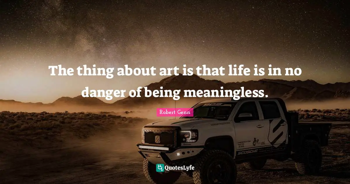 The thing about art is that life is in no danger of being meaningless.