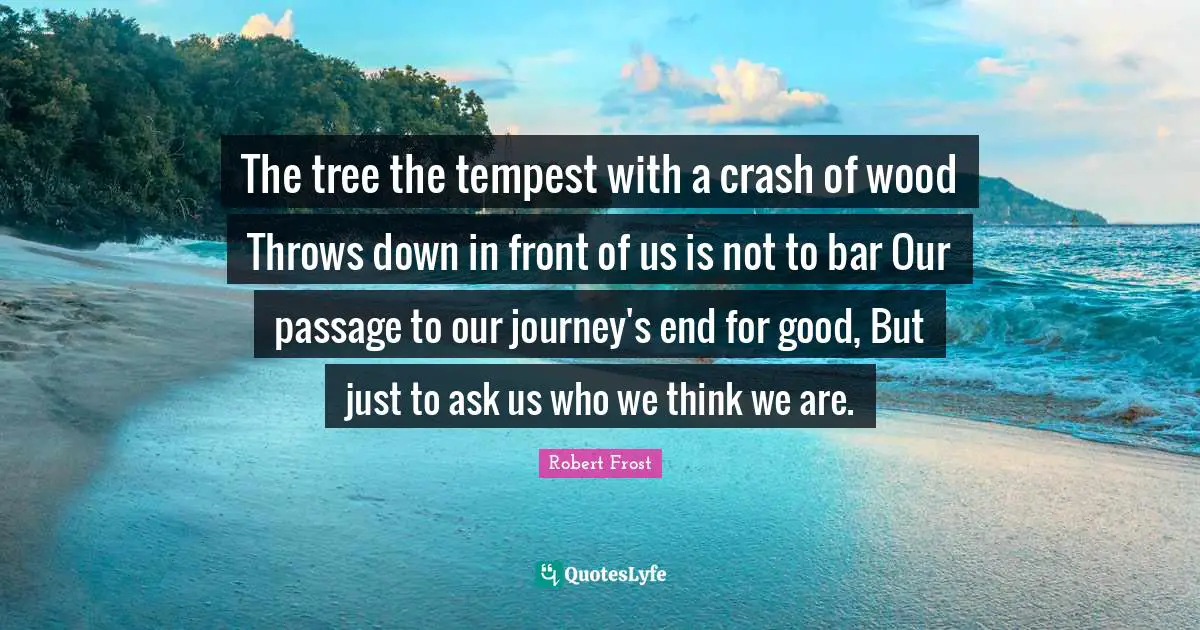 Tempest Quotes: "The tree the tempest with a crash of wood Throws down in front of us is not to bar Our passage to our journey's end for good, But just to ask us who we think we are."