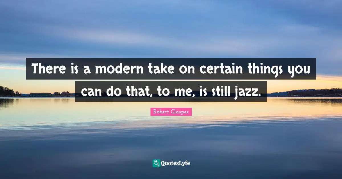 There is a modern take on certain things you can do that, to me, is still jazz.