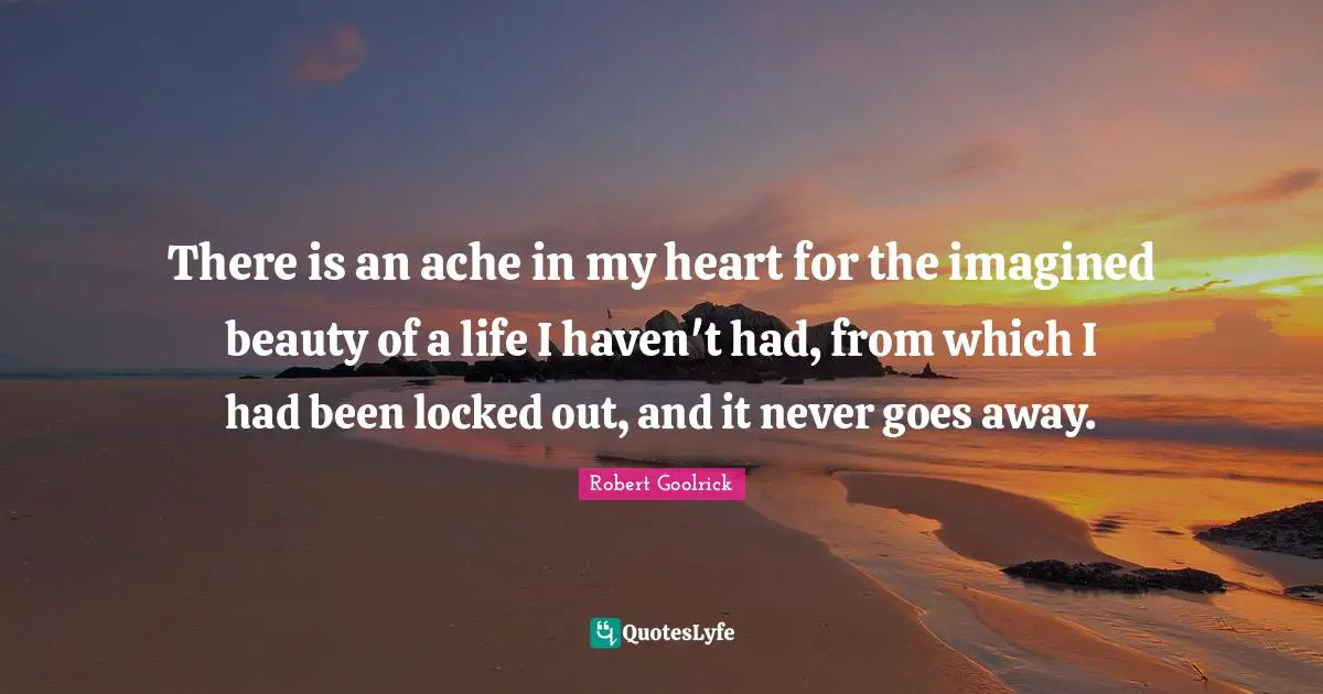 There is an ache in my heart for the imagined beauty of a life I haven't had, from which I had been locked out, and it never goes away.
