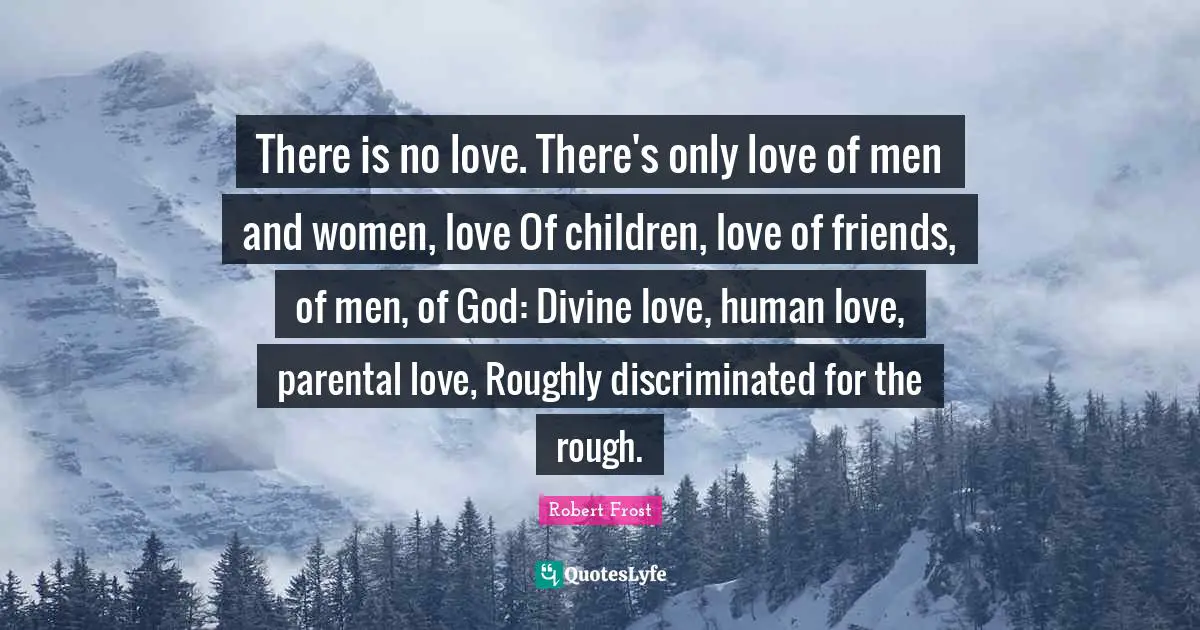 There is no love. There's only love of men and women, love Of children, love of friends, of men, of God: Divine love, human love, parental love, Roughly discriminated for the rough.