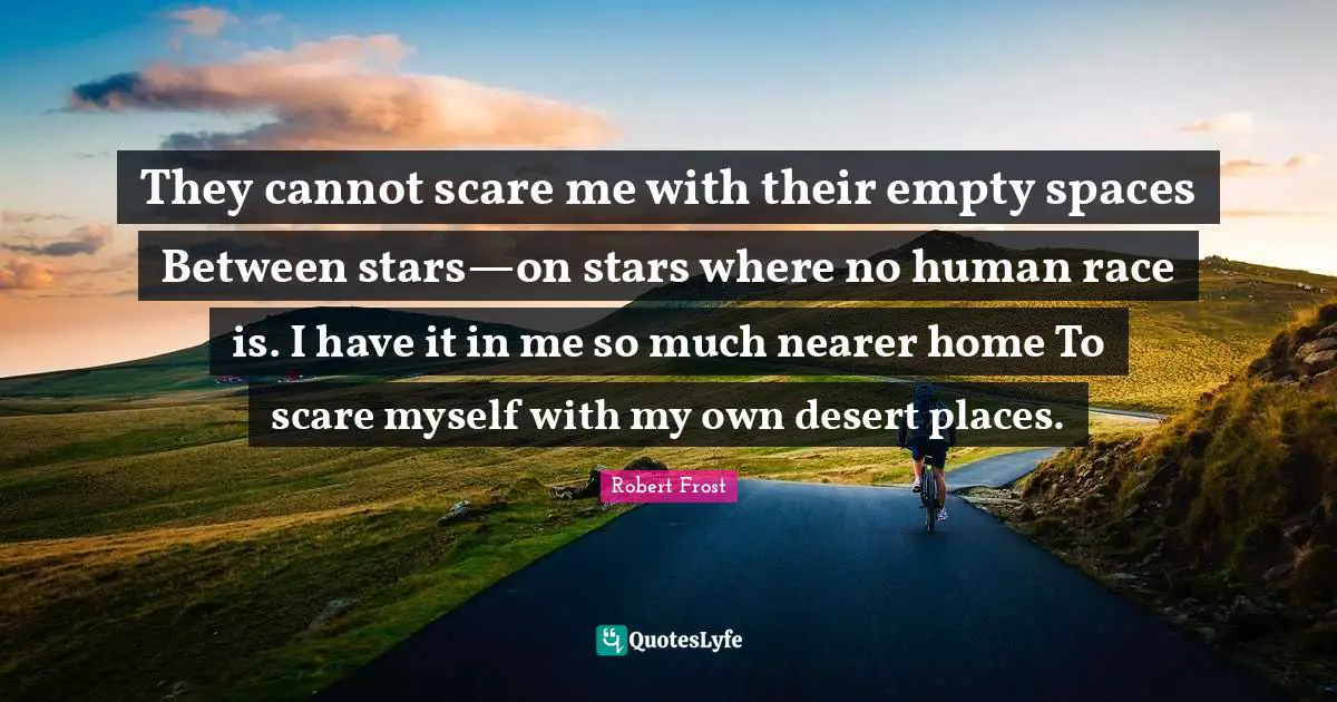 They cannot scare me with their empty spaces Between stars—on stars where no human race is. I have it in me so much nearer home To scare myself with my own desert places.