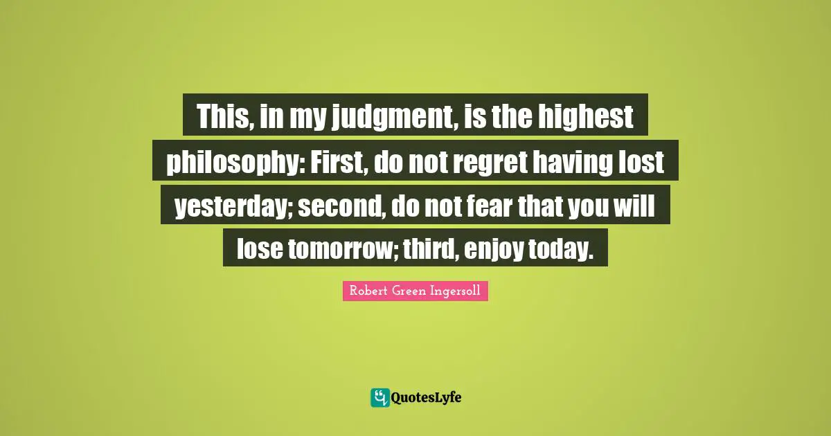 Robert Green Ingersoll Quotes: "This, in my judgment, is the highest philosophy: First, do not regret having lost yesterday; second, do not fear that you will lose tomorrow; third, enjoy today."