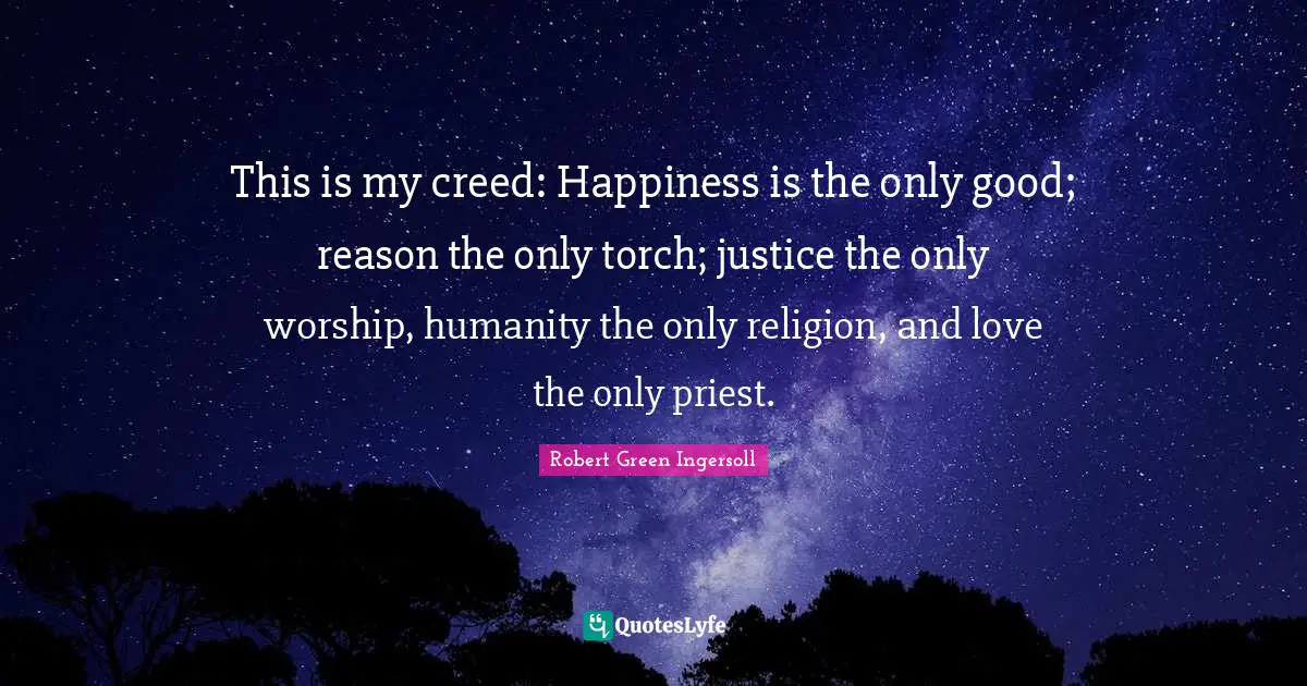 This is my creed: Happiness is the only good; reason the only torch; justice the only worship, humanity the only religion, and love the only priest.