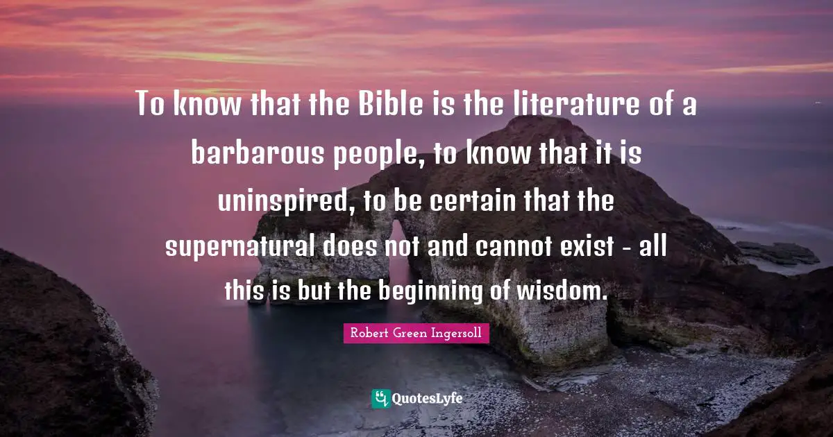 To know that the Bible is the literature of a barbarous people, to know that it is uninspired, to be certain that the supernatural does not and cannot exist - all this is but the beginning of wisdom.