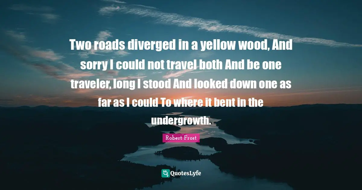 Robert Frost Quotes: "Two roads diverged in a yellow wood, And sorry I could not travel both And be one traveler, long I stood And looked down one as far as I could To where it bent in the undergrowth."