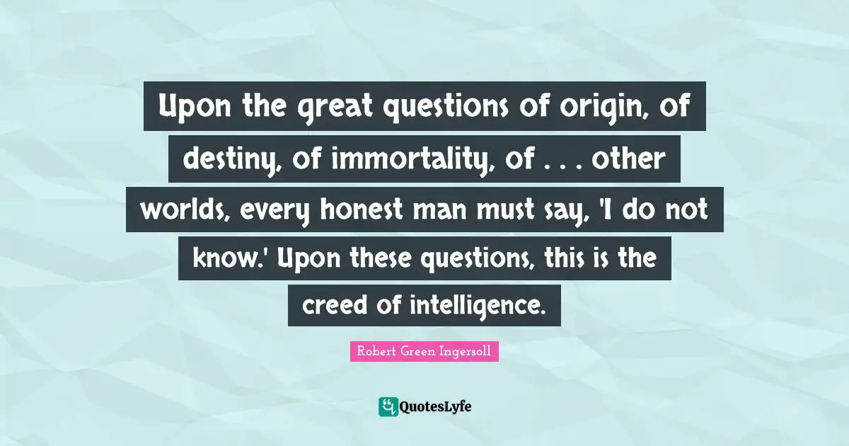 Other Worlds Quotes: "Upon the great questions of origin, of destiny, of immortality, of . . . other worlds, every honest man must say, 'I do not know.' Upon these questions, this is the creed of intelligence."