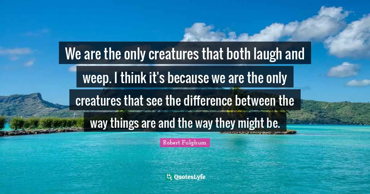 Robert Fulghum Quotes: "We are the only creatures that both laugh and weep. I think it's because we are the only creatures that see the difference between the way things are and the way they might be."
