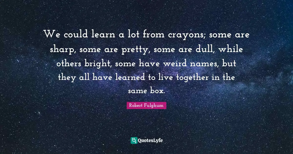 Robert Fulghum Quotes: "We could learn a lot from crayons; some are sharp, some are pretty, some are dull, while others bright, some have weird names, but they all have learned to live together in the same box."