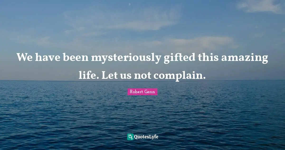 We have been mysteriously gifted this amazing life. Let us not complain.