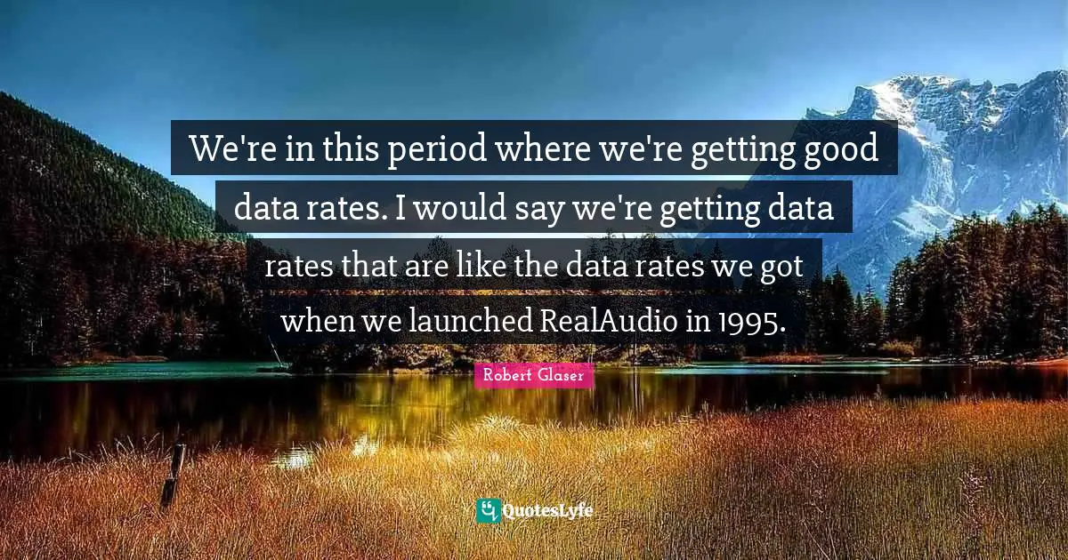 We're in this period where we're getting good data rates. I would say we're getting data rates that are like the data rates we got when we launched RealAudio in 1995.