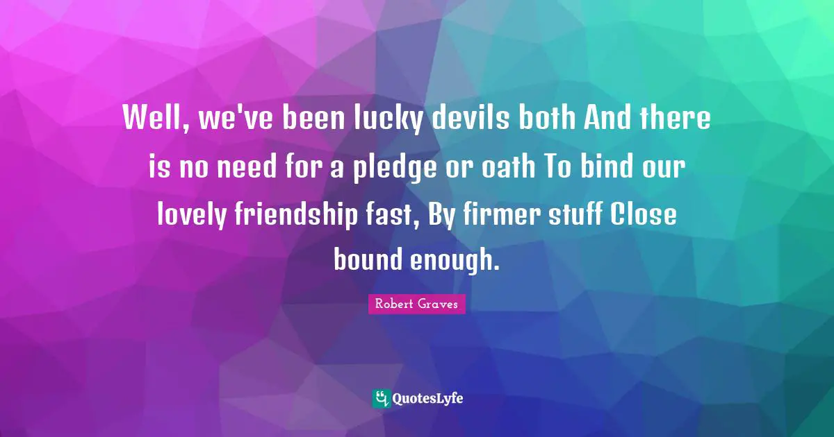 Well, we've been lucky devils both And there is no need for a pledge or oath To bind our lovely friendship fast, By firmer stuff Close bound enough.
