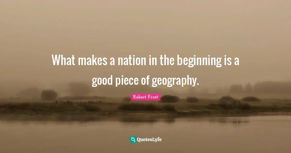 Robert Frost Quotes: "What makes a nation in the beginning is a good piece of geography."