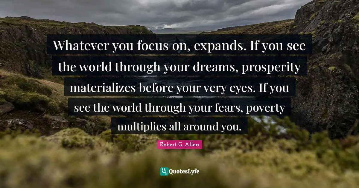 Whatever you focus on, expands. If you see the world through your dreams, prosperity materializes before your very eyes. If you see the world through your fears, poverty multiplies all around you.