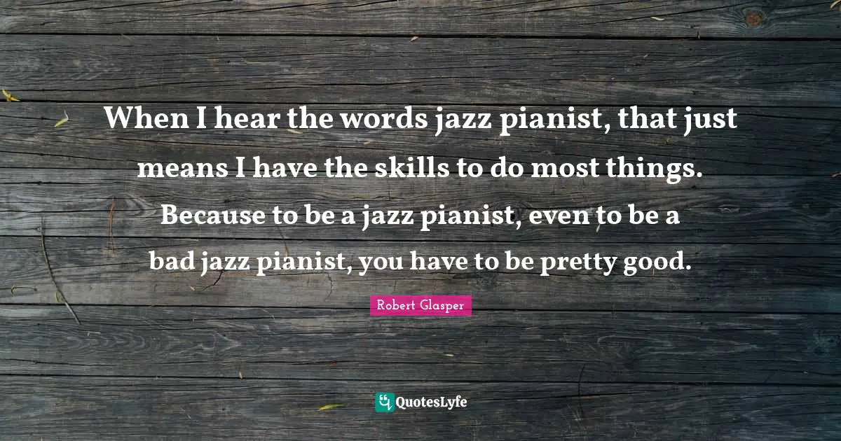 When I hear the words jazz pianist, that just means I have the skills to do most things. Because to be a jazz pianist, even to be a bad jazz pianist, you have to be pretty good.