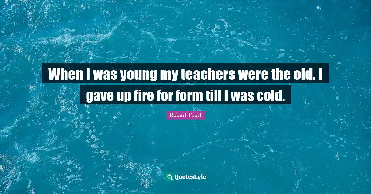 When I was young my teachers were the old. I gave up fire for form till I was cold.