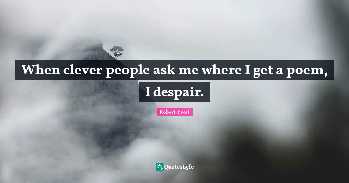 When clever people ask me where I get a poem, I despair.