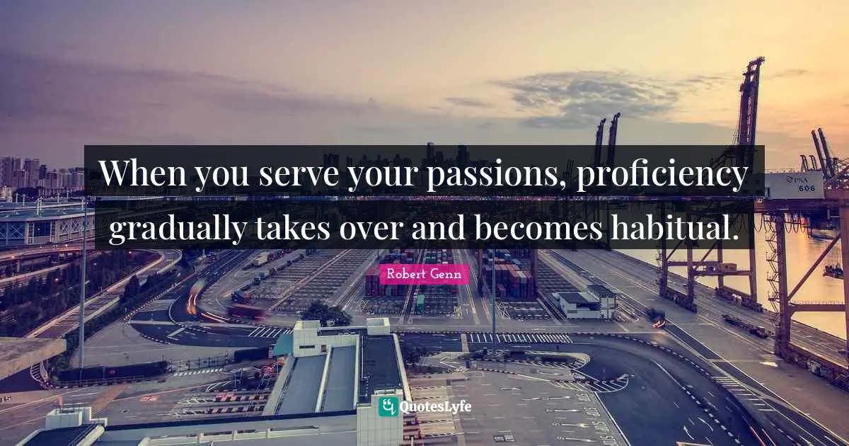 When you serve your passions, proficiency gradually takes over and becomes habitual.