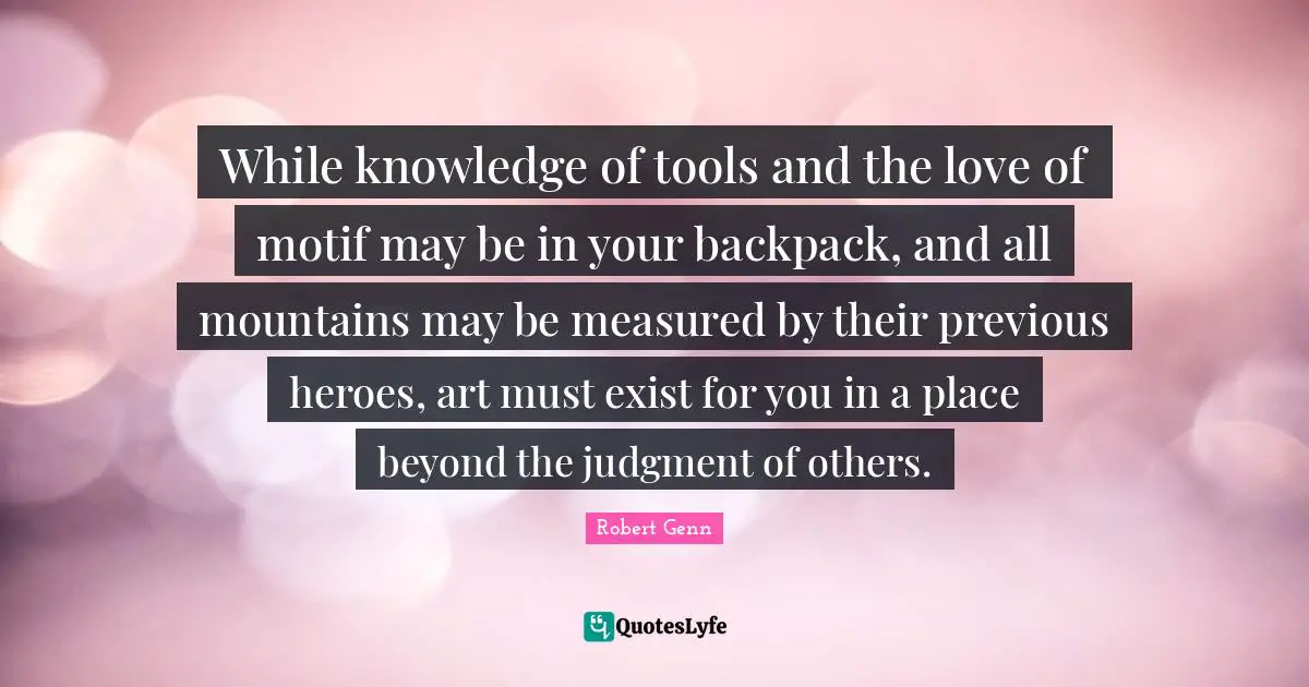 While knowledge of tools and the love of motif may be in your backpack, and all mountains may be measured by their previous heroes, art must exist for you in a place beyond the judgment of others.