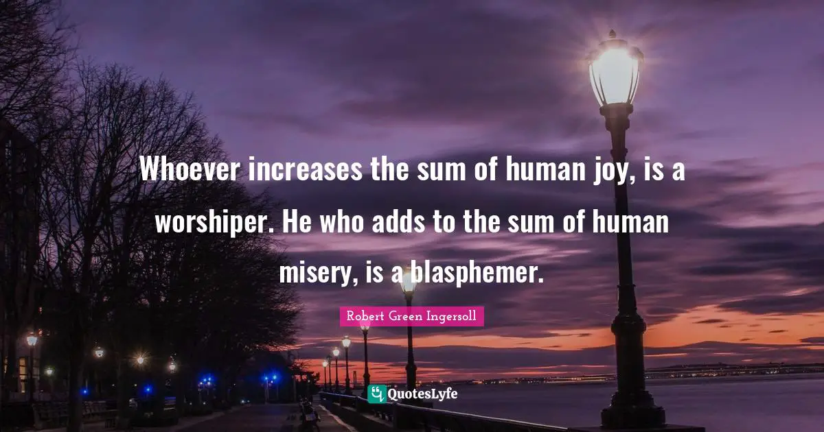 Whoever increases the sum of human joy, is a worshiper. He who adds to the sum of human misery, is a blasphemer.