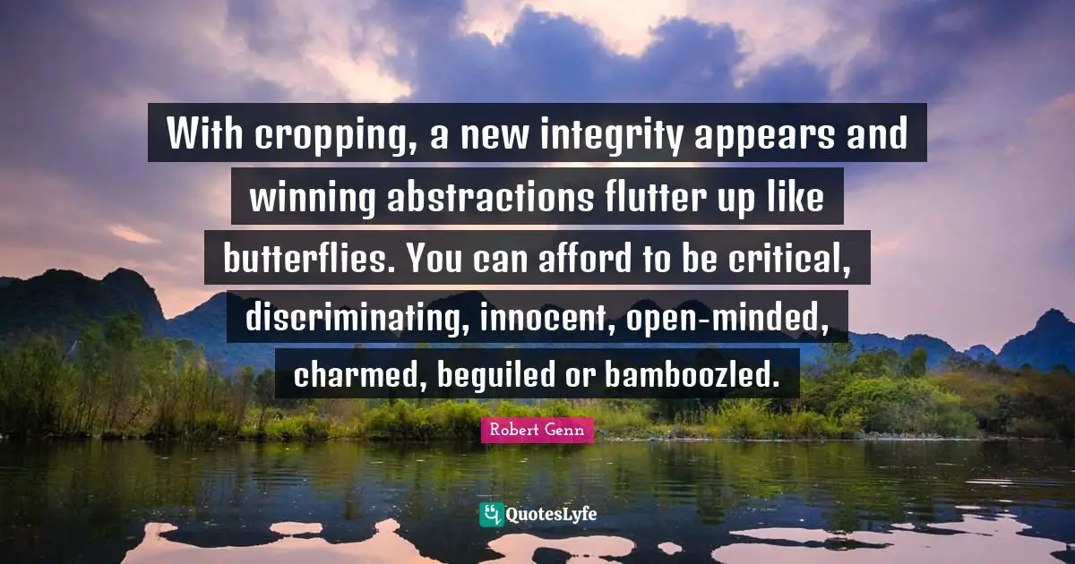With cropping, a new integrity appears and winning abstractions flutter up like butterflies. You can afford to be critical, discriminating, innocent, open-minded, charmed, beguiled or bamboozled.