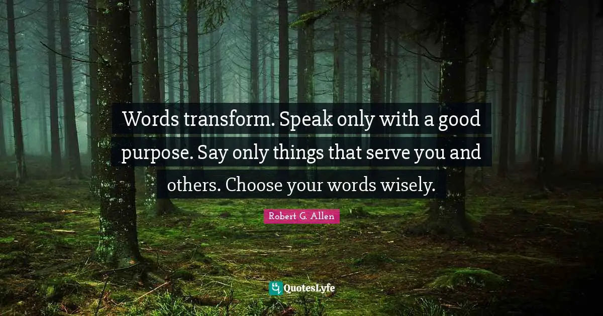 Words transform. Speak only with a good purpose. Say only things that serve you and others. Choose your words wisely.